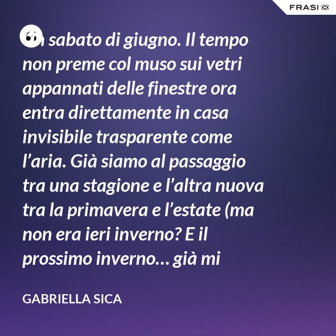Un sabato di giugno. Il tempo non preme col muso sui vetri appannati delle finestre ora entra direttamente in casa invisibile trasparente come l’aria. Già siamo al passaggio tra una stagione e l’altra nuova tra la primavera e l’estate (ma non era ieri inverno? E il prossimo inverno… già mi chiedo). - Gabriella Sica
