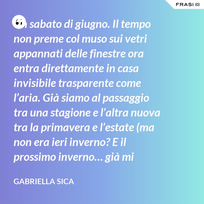 Un sabato di giugno. Il tempo non preme col muso sui vetri appannati delle finestre ora entra direttamente in casa invisibile trasparente come l’aria. Già siamo al passaggio tra una stagione e l’altra nuova tra la primavera e l’estate (ma non era ieri inverno? E il prossimo inverno… già mi chiedo). - Gabriella Sica
