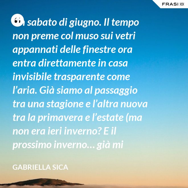 Un sabato di giugno. Il tempo non preme col muso sui vetri appannati delle finestre ora entra direttamente in casa invisibile trasparente come l’aria. Già siamo al passaggio tra una stagione e l’altra nuova tra la primavera e l’estate (ma non era ieri inverno? E il prossimo inverno… già mi chiedo). - Gabriella Sica