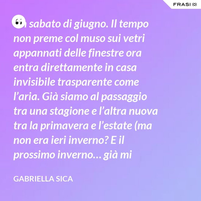 Un sabato di giugno. Il tempo non preme col muso sui vetri appannati delle finestre ora entra direttamente in casa invisibile trasparente come l’aria. Già siamo al passaggio tra una stagione e l’altra nuova tra la primavera e l’estate (ma non era ieri inverno? E il prossimo inverno… già mi chiedo). - Gabriella Sica