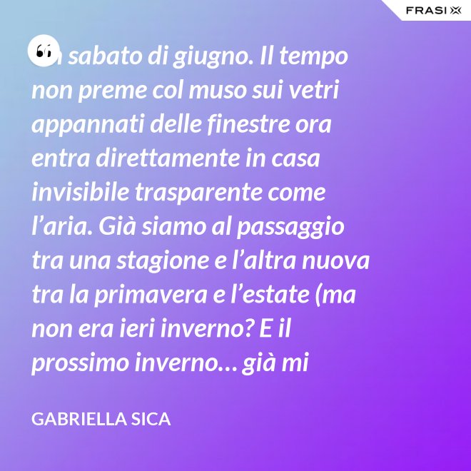 Un sabato di giugno. Il tempo non preme col muso sui vetri appannati delle finestre ora entra direttamente in casa invisibile trasparente come l’aria. Già siamo al passaggio tra una stagione e l’altra nuova tra la primavera e l’estate (ma non era ieri inverno? E il prossimo inverno… già mi chiedo). - Gabriella Sica