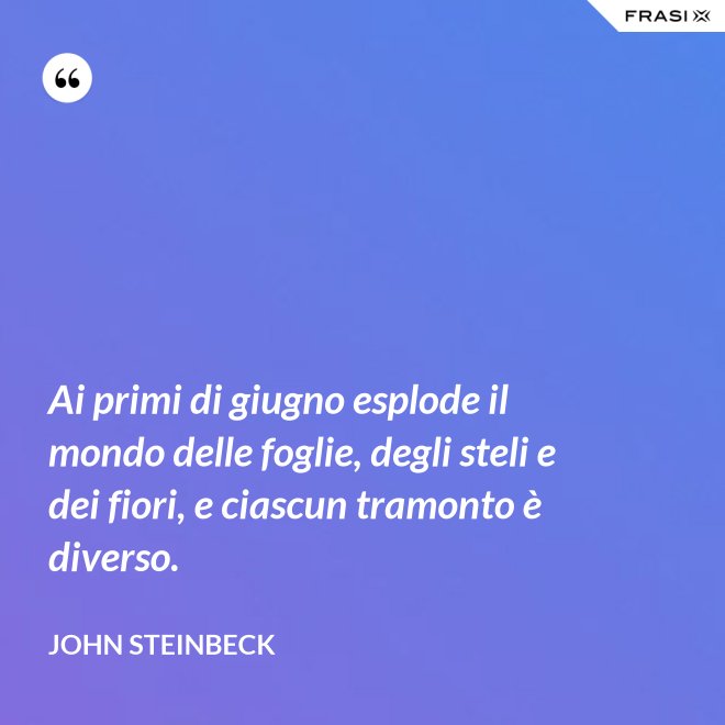 Ai primi di giugno esplode il mondo delle foglie, degli steli e dei fiori, e ciascun tramonto è diverso. - John Steinbeck