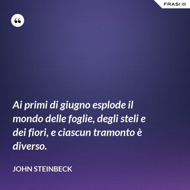 Ai primi di giugno esplode il mondo delle foglie, degli steli e dei fiori, e ciascun tramonto è diverso. - John Steinbeck