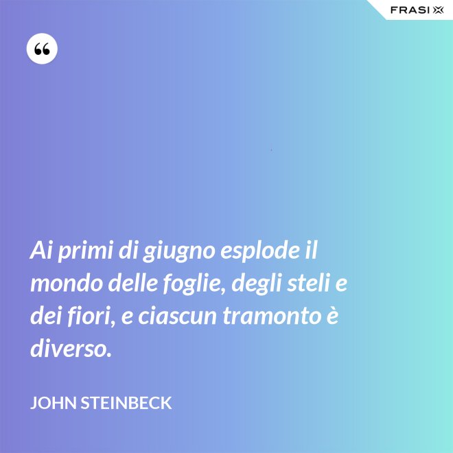Ai primi di giugno esplode il mondo delle foglie, degli steli e dei fiori, e ciascun tramonto è diverso. - John Steinbeck