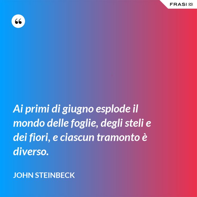 Ai primi di giugno esplode il mondo delle foglie, degli steli e dei fiori, e ciascun tramonto è diverso. - John Steinbeck