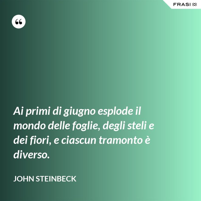 Ai primi di giugno esplode il mondo delle foglie, degli steli e dei fiori, e ciascun tramonto è diverso. - John Steinbeck