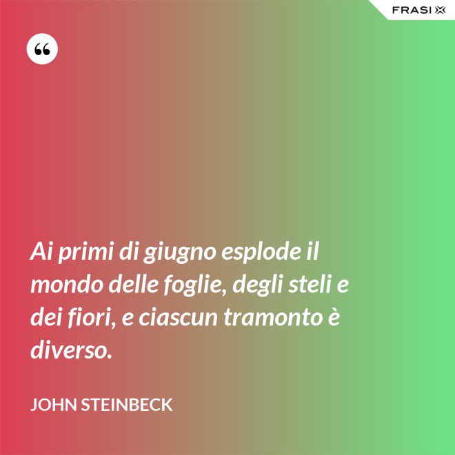 Ai primi di giugno esplode il mondo delle foglie, degli steli e dei fiori, e ciascun tramonto è diverso. - John Steinbeck