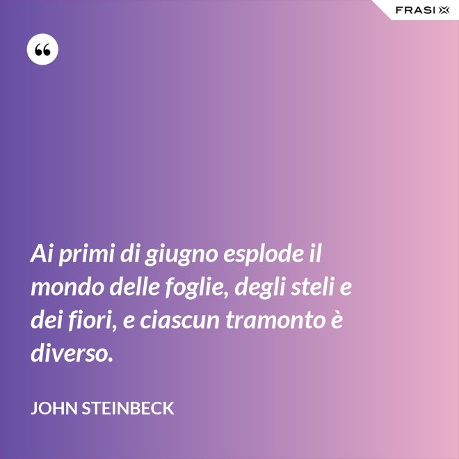 Ai primi di giugno esplode il mondo delle foglie, degli steli e dei fiori, e ciascun tramonto è diverso. - John Steinbeck