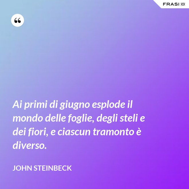 Ai primi di giugno esplode il mondo delle foglie, degli steli e dei fiori, e ciascun tramonto è diverso. - John Steinbeck