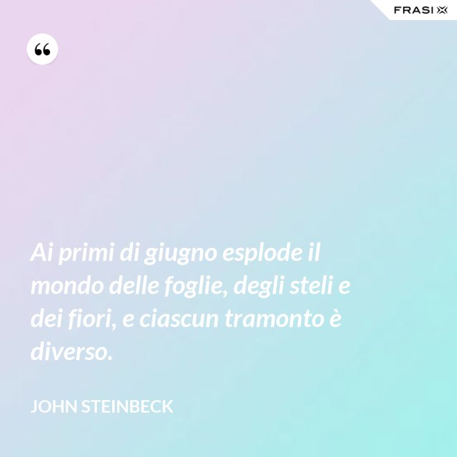 Ai primi di giugno esplode il mondo delle foglie, degli steli e dei fiori, e ciascun tramonto è diverso. - John Steinbeck