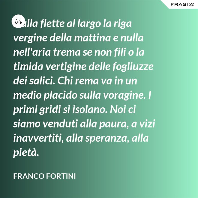 Nulla flette al largo la riga vergine della mattina e nulla nell'aria trema se non fili o la timida vertigine delle fogliuzze dei salici. Chi rema va in un medio placido sulla voragine. I primi gridi si isolano. Noi ci siamo venduti alla paura, a vizi inavvertiti, alla speranza, alla pietà. - Franco Fortini