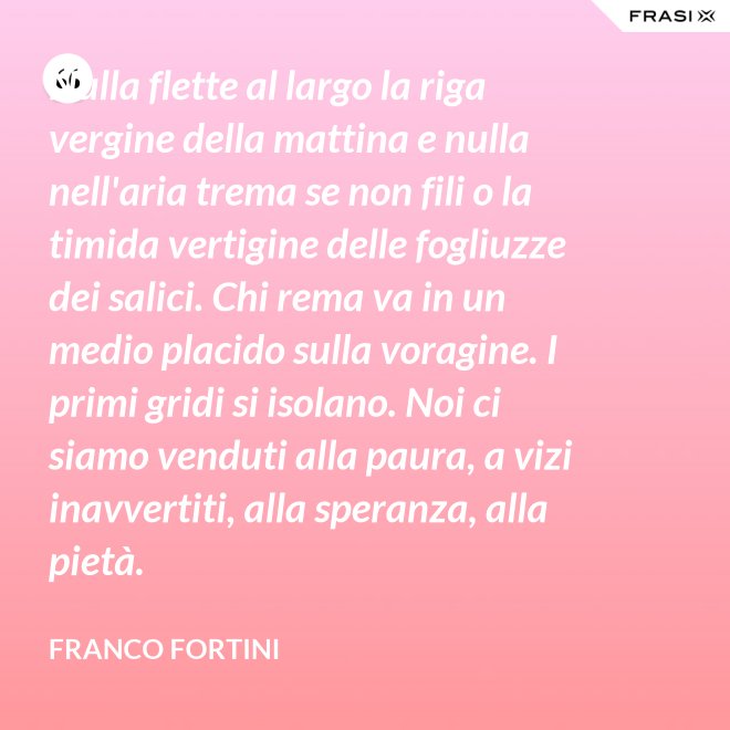 Nulla flette al largo la riga vergine della mattina e nulla nell'aria trema se non fili o la timida vertigine delle fogliuzze dei salici. Chi rema va in un medio placido sulla voragine. I primi gridi si isolano. Noi ci siamo venduti alla paura, a vizi inavvertiti, alla speranza, alla pietà. - Franco Fortini