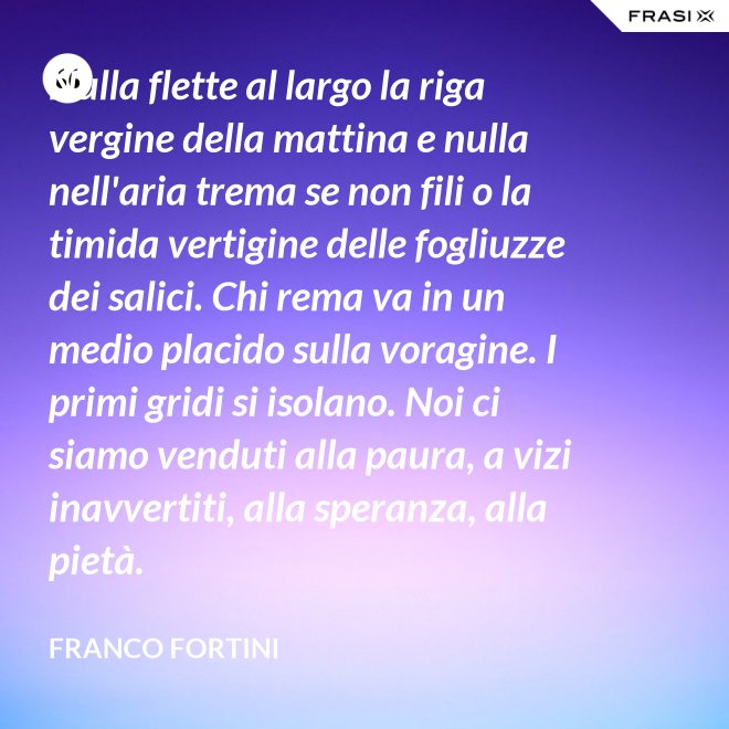 Nulla flette al largo la riga vergine della mattina e nulla nell'aria trema se non fili o la timida vertigine delle fogliuzze dei salici. Chi rema va in un medio placido sulla voragine. I primi gridi si isolano. Noi ci siamo venduti alla paura, a vizi inavvertiti, alla speranza, alla pietà. - Franco Fortini