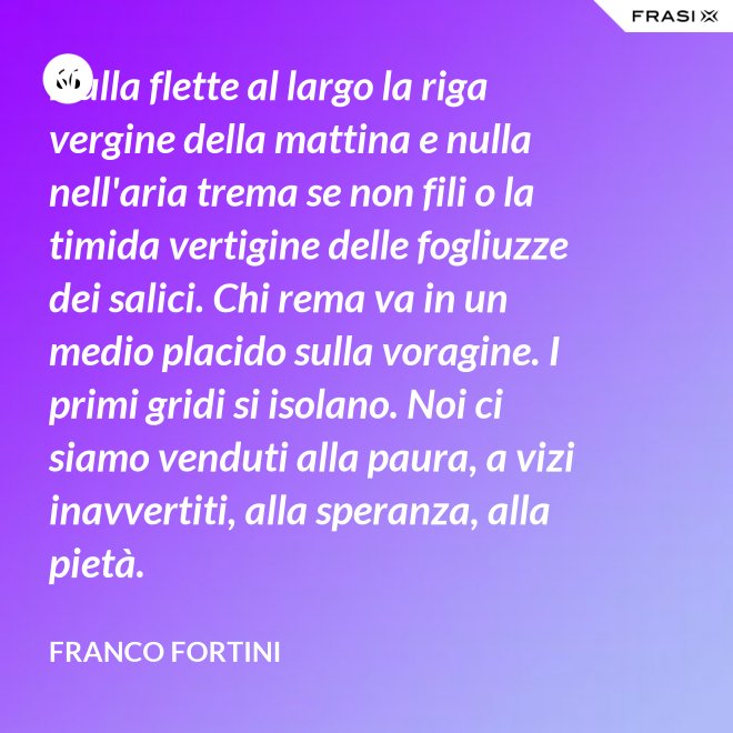 Nulla flette al largo la riga vergine della mattina e nulla nell'aria trema se non fili o la timida vertigine delle fogliuzze dei salici. Chi rema va in un medio placido sulla voragine. I primi gridi si isolano. Noi ci siamo venduti alla paura, a vizi inavvertiti, alla speranza, alla pietà. - Franco Fortini