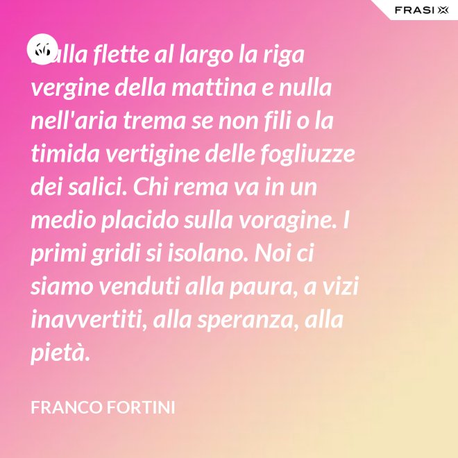 Nulla flette al largo la riga vergine della mattina e nulla nell'aria trema se non fili o la timida vertigine delle fogliuzze dei salici. Chi rema va in un medio placido sulla voragine. I primi gridi si isolano. Noi ci siamo venduti alla paura, a vizi inavvertiti, alla speranza, alla pietà. - Franco Fortini