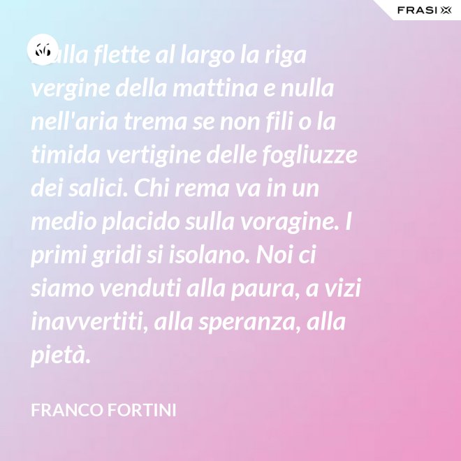 Nulla flette al largo la riga vergine della mattina e nulla nell'aria trema se non fili o la timida vertigine delle fogliuzze dei salici. Chi rema va in un medio placido sulla voragine. I primi gridi si isolano. Noi ci siamo venduti alla paura, a vizi inavvertiti, alla speranza, alla pietà. - Franco Fortini