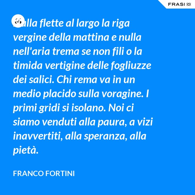 Nulla flette al largo la riga vergine della mattina e nulla nell'aria trema se non fili o la timida vertigine delle fogliuzze dei salici. Chi rema va in un medio placido sulla voragine. I primi gridi si isolano. Noi ci siamo venduti alla paura, a vizi inavvertiti, alla speranza, alla pietà. - Franco Fortini
