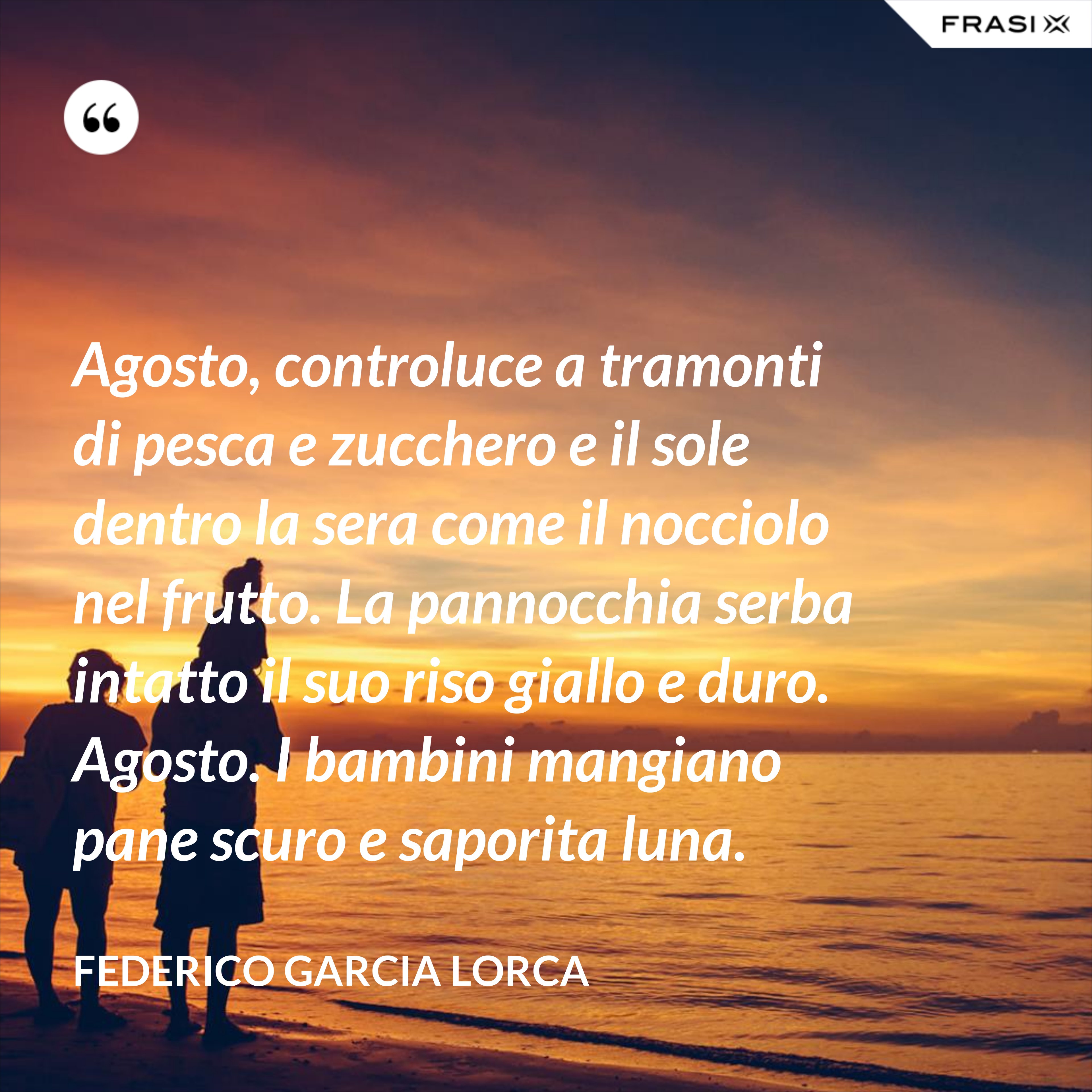 Agosto, controluce a tramonti di pesca e zucchero e il sole dentro la sera come il nocciolo nel frutto. La pannocchia serba intatto il suo riso giallo e duro. Agosto. I bambini mangiano pane scuro e saporita luna. - Federico Garcia Lorca