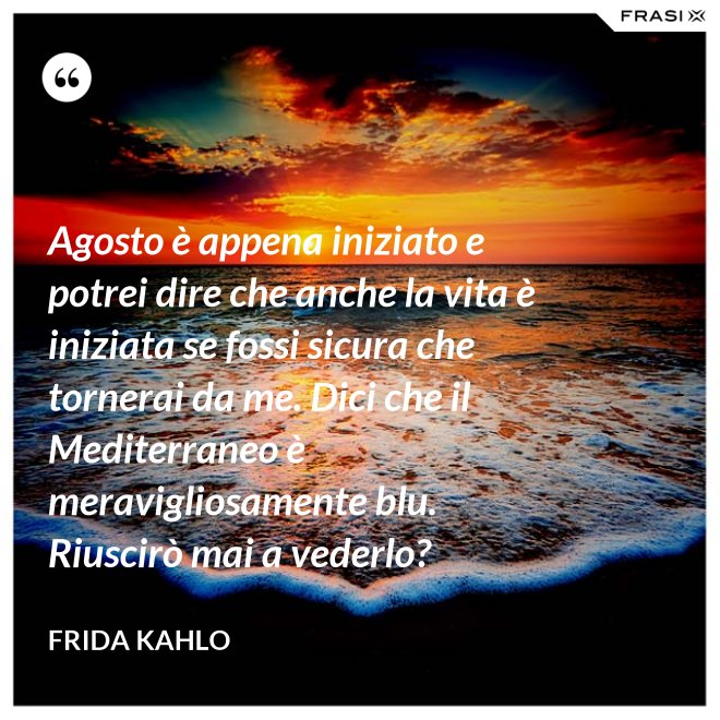 Agosto è appena iniziato e potrei dire che anche la vita è iniziata se fossi sicura che tornerai da me. Dici che il Mediterraneo è meravigliosamente blu. Riuscirò mai a vederlo? - Frida Kahlo