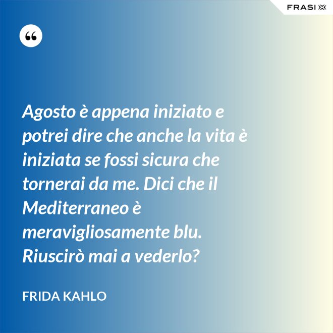 Agosto è appena iniziato e potrei dire che anche la vita è iniziata se fossi sicura che tornerai da me. Dici che il Mediterraneo è meravigliosamente blu. Riuscirò mai a vederlo? - Frida Kahlo