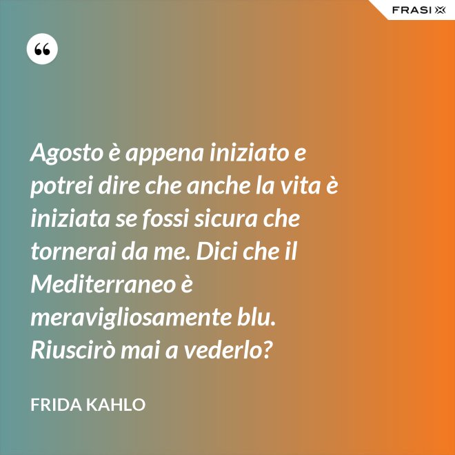 Agosto è appena iniziato e potrei dire che anche la vita è iniziata se fossi sicura che tornerai da me. Dici che il Mediterraneo è meravigliosamente blu. Riuscirò mai a vederlo? - Frida Kahlo