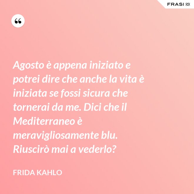 Agosto è appena iniziato e potrei dire che anche la vita è iniziata se fossi sicura che tornerai da me. Dici che il Mediterraneo è meravigliosamente blu. Riuscirò mai a vederlo? - Frida Kahlo