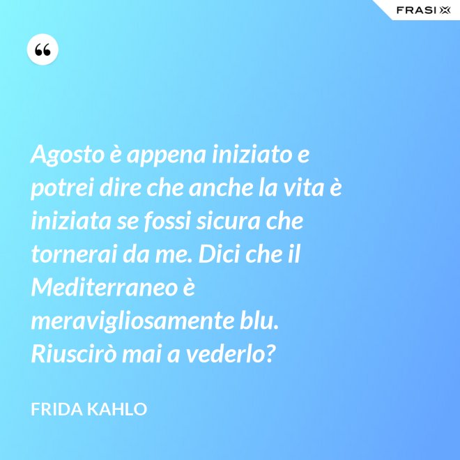 Agosto è appena iniziato e potrei dire che anche la vita è iniziata se fossi sicura che tornerai da me. Dici che il Mediterraneo è meravigliosamente blu. Riuscirò mai a vederlo? - Frida Kahlo