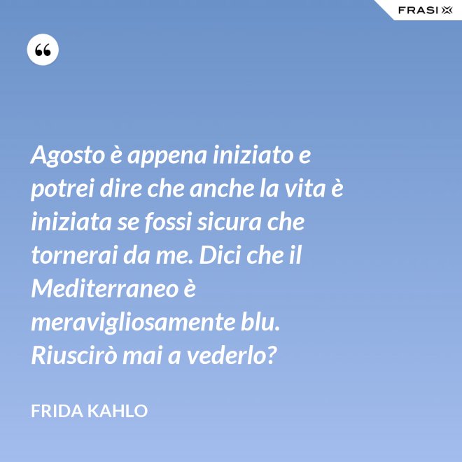 Agosto è appena iniziato e potrei dire che anche la vita è iniziata se fossi sicura che tornerai da me. Dici che il Mediterraneo è meravigliosamente blu. Riuscirò mai a vederlo? - Frida Kahlo