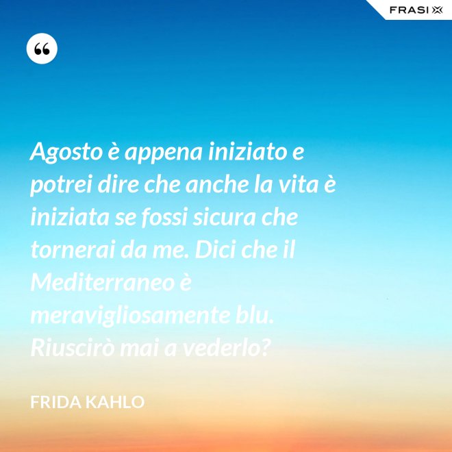 Agosto è appena iniziato e potrei dire che anche la vita è iniziata se fossi sicura che tornerai da me. Dici che il Mediterraneo è meravigliosamente blu. Riuscirò mai a vederlo? - Frida Kahlo