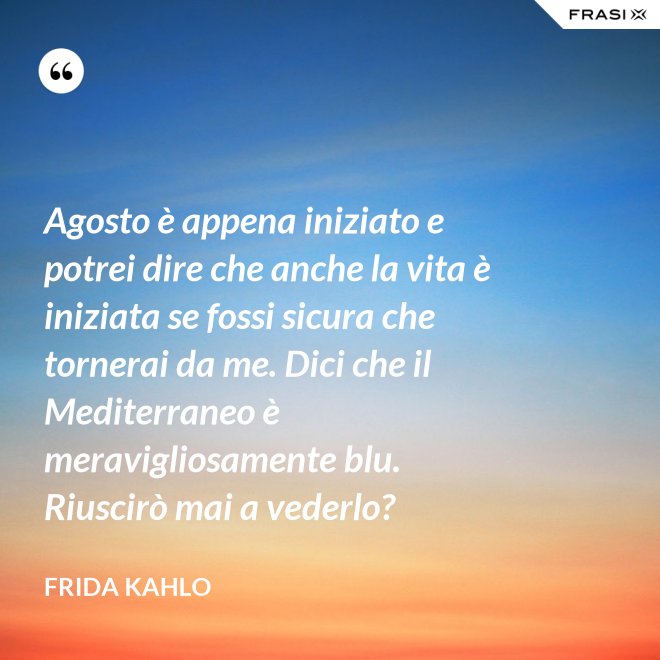 Agosto è appena iniziato e potrei dire che anche la vita è iniziata se fossi sicura che tornerai da me. Dici che il Mediterraneo è meravigliosamente blu. Riuscirò mai a vederlo? - Frida Kahlo
