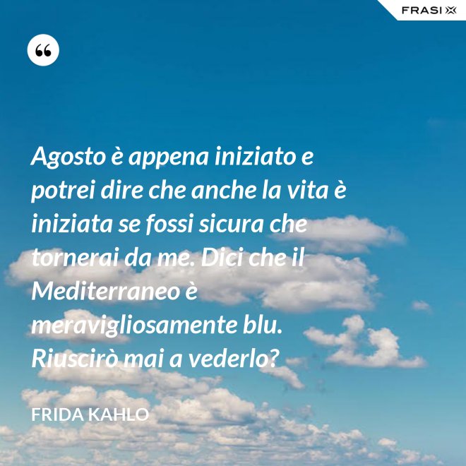 Agosto è appena iniziato e potrei dire che anche la vita è iniziata se fossi sicura che tornerai da me. Dici che il Mediterraneo è meravigliosamente blu. Riuscirò mai a vederlo? - Frida Kahlo
