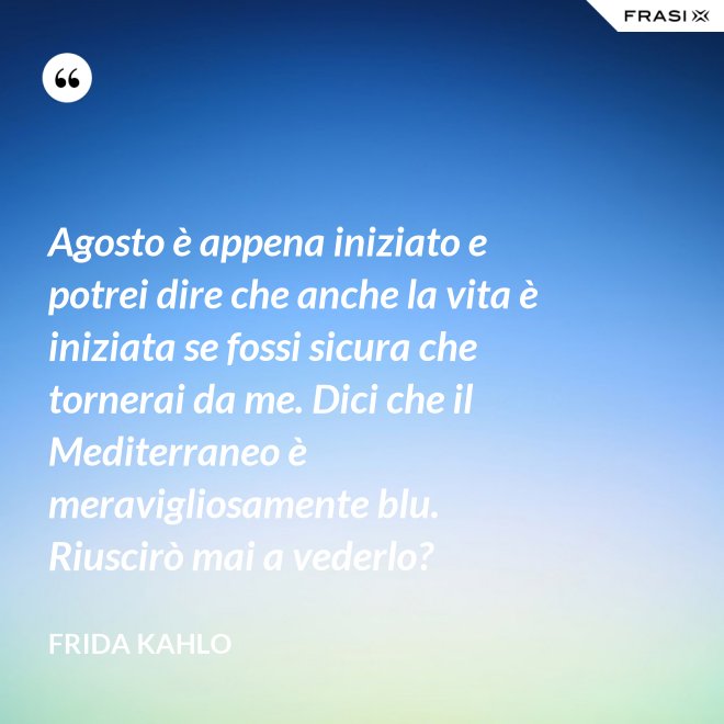 Agosto è appena iniziato e potrei dire che anche la vita è iniziata se fossi sicura che tornerai da me. Dici che il Mediterraneo è meravigliosamente blu. Riuscirò mai a vederlo? - Frida Kahlo