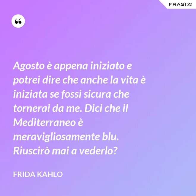 Agosto è appena iniziato e potrei dire che anche la vita è iniziata se fossi sicura che tornerai da me. Dici che il Mediterraneo è meravigliosamente blu. Riuscirò mai a vederlo? - Frida Kahlo