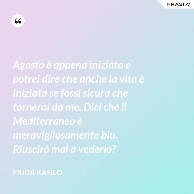 Agosto è appena iniziato e potrei dire che anche la vita è iniziata se fossi sicura che tornerai da me. Dici che il Mediterraneo è meravigliosamente blu. Riuscirò mai a vederlo? - Frida Kahlo