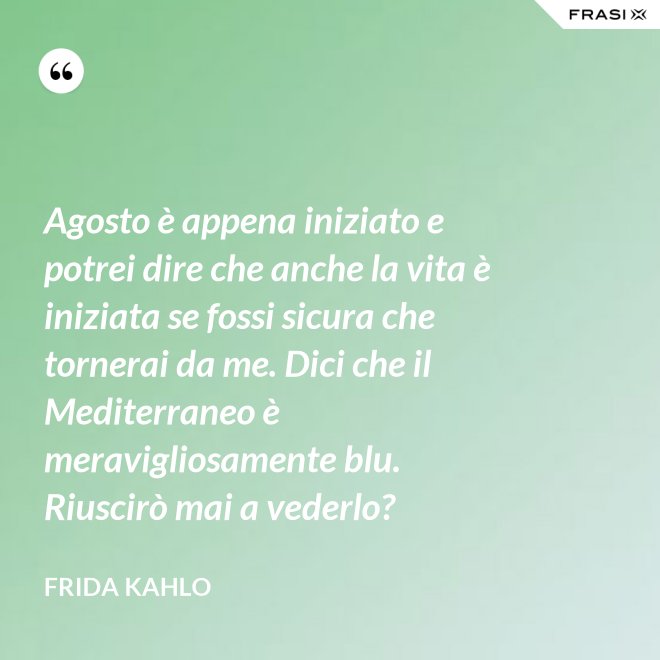 Agosto è appena iniziato e potrei dire che anche la vita è iniziata se fossi sicura che tornerai da me. Dici che il Mediterraneo è meravigliosamente blu. Riuscirò mai a vederlo? - Frida Kahlo