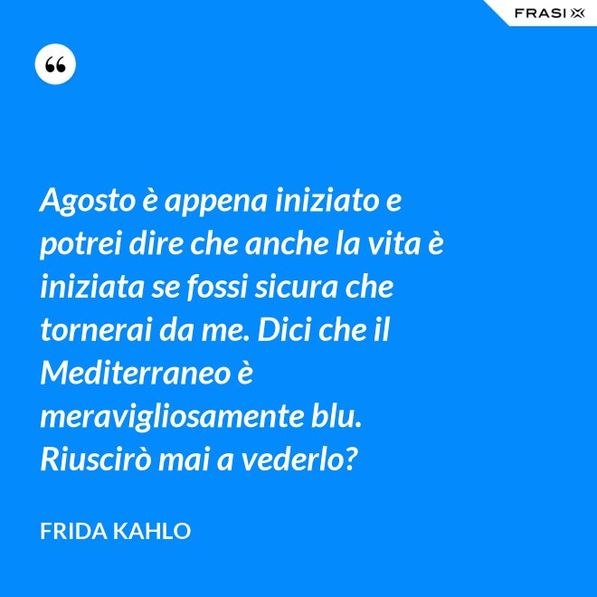 Agosto è appena iniziato e potrei dire che anche la vita è iniziata se fossi sicura che tornerai da me. Dici che il Mediterraneo è meravigliosamente blu. Riuscirò mai a vederlo? - Frida Kahlo