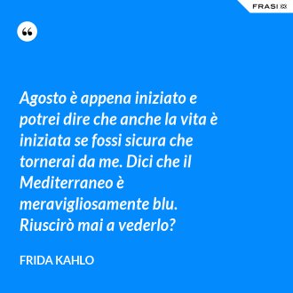 Agosto è appena iniziato e potrei dire che anche la vita è iniziata se fossi sicura che tornerai da me. Dici che il Mediterraneo è meravigliosamente blu. Riuscirò mai a vederlo? - Frida Kahlo