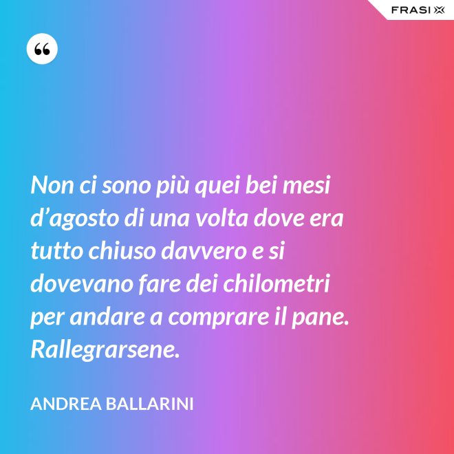 Non ci sono più quei bei mesi d’agosto di una volta dove era tutto chiuso davvero e si dovevano fare dei chilometri per andare a comprare il pane. Rallegrarsene. - Andrea Ballarini