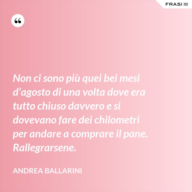 Non ci sono più quei bei mesi d’agosto di una volta dove era tutto chiuso davvero e si dovevano fare dei chilometri per andare a comprare il pane. Rallegrarsene. - Andrea Ballarini