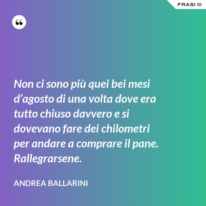 Non ci sono più quei bei mesi d’agosto di una volta dove era tutto chiuso davvero e si dovevano fare dei chilometri per andare a comprare il pane. Rallegrarsene. - Andrea Ballarini