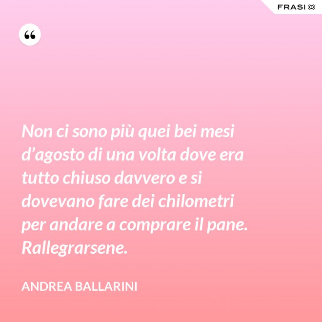 Non ci sono più quei bei mesi d’agosto di una volta dove era tutto chiuso davvero e si dovevano fare dei chilometri per andare a comprare il pane. Rallegrarsene. - Andrea Ballarini