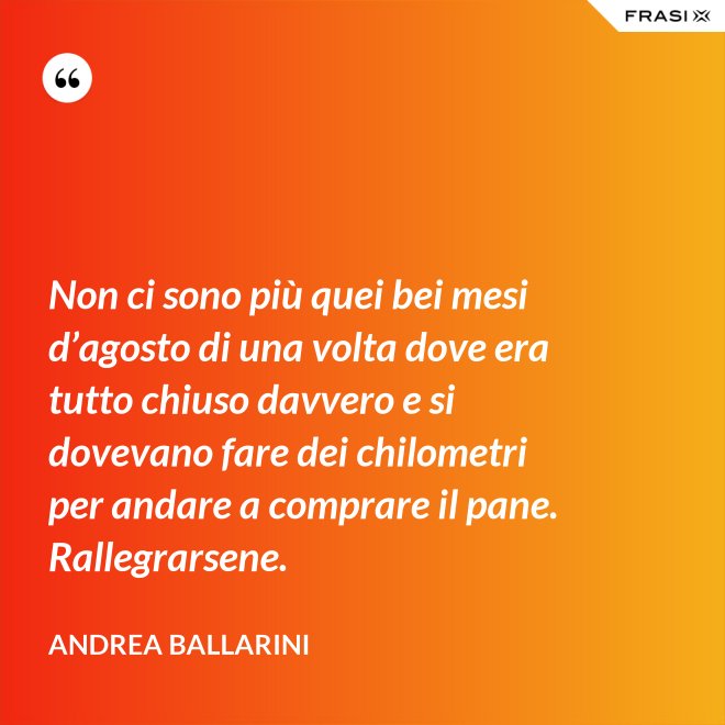 Non ci sono più quei bei mesi d’agosto di una volta dove era tutto chiuso davvero e si dovevano fare dei chilometri per andare a comprare il pane. Rallegrarsene. - Andrea Ballarini