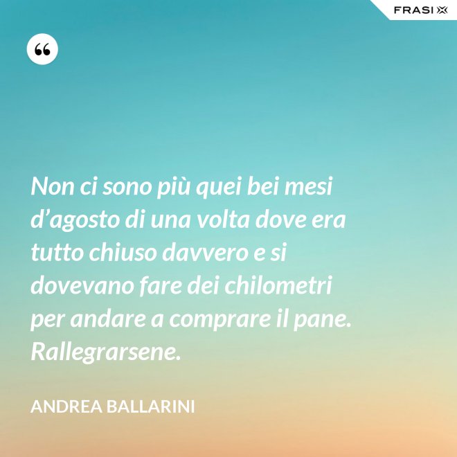 Non ci sono più quei bei mesi d’agosto di una volta dove era tutto chiuso davvero e si dovevano fare dei chilometri per andare a comprare il pane. Rallegrarsene. - Andrea Ballarini