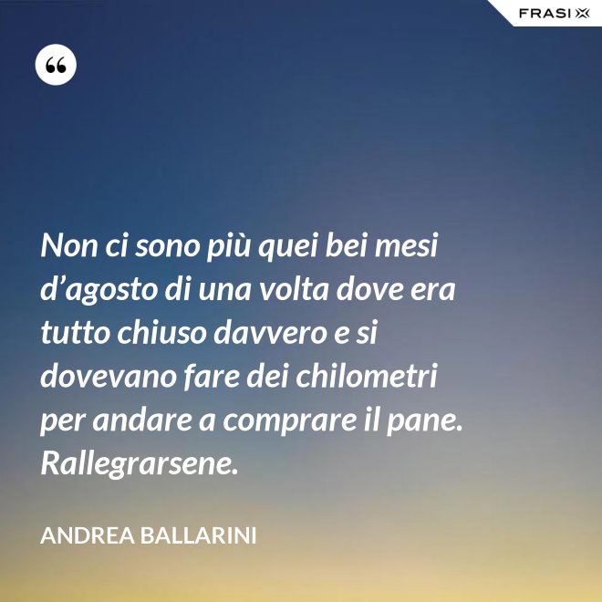 Non ci sono più quei bei mesi d’agosto di una volta dove era tutto chiuso davvero e si dovevano fare dei chilometri per andare a comprare il pane. Rallegrarsene. - Andrea Ballarini
