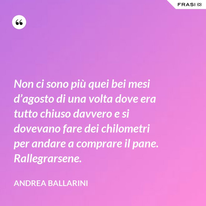 Non ci sono più quei bei mesi d’agosto di una volta dove era tutto chiuso davvero e si dovevano fare dei chilometri per andare a comprare il pane. Rallegrarsene. - Andrea Ballarini