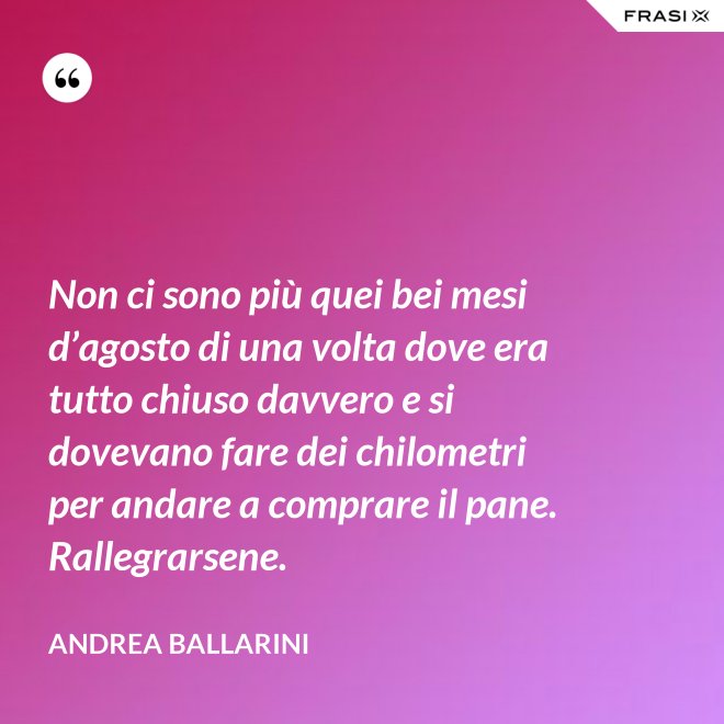 Non ci sono più quei bei mesi d’agosto di una volta dove era tutto chiuso davvero e si dovevano fare dei chilometri per andare a comprare il pane. Rallegrarsene. - Andrea Ballarini