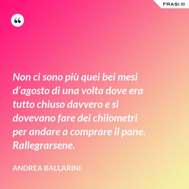 Non ci sono più quei bei mesi d’agosto di una volta dove era tutto chiuso davvero e si dovevano fare dei chilometri per andare a comprare il pane. Rallegrarsene. - Andrea Ballarini