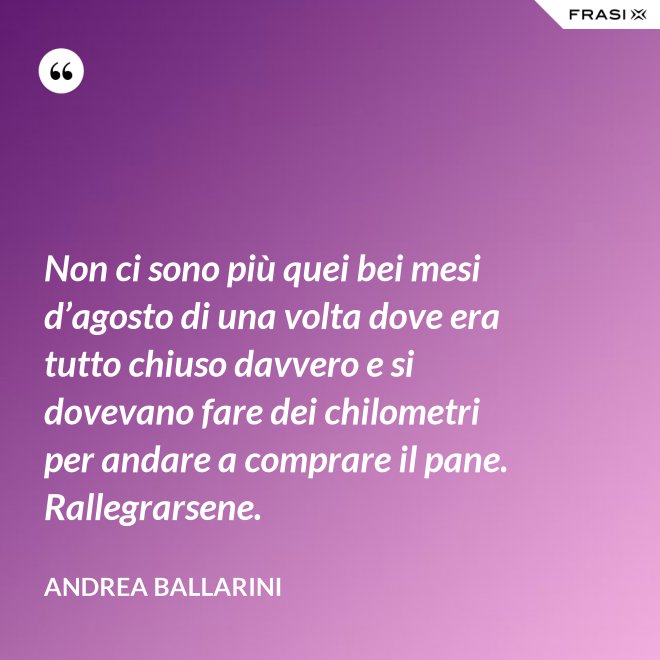 Non ci sono più quei bei mesi d’agosto di una volta dove era tutto chiuso davvero e si dovevano fare dei chilometri per andare a comprare il pane. Rallegrarsene. - Andrea Ballarini