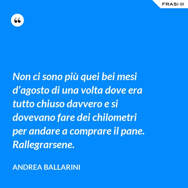 Non ci sono più quei bei mesi d’agosto di una volta dove era tutto chiuso davvero e si dovevano fare dei chilometri per andare a comprare il pane. Rallegrarsene. - Andrea Ballarini
