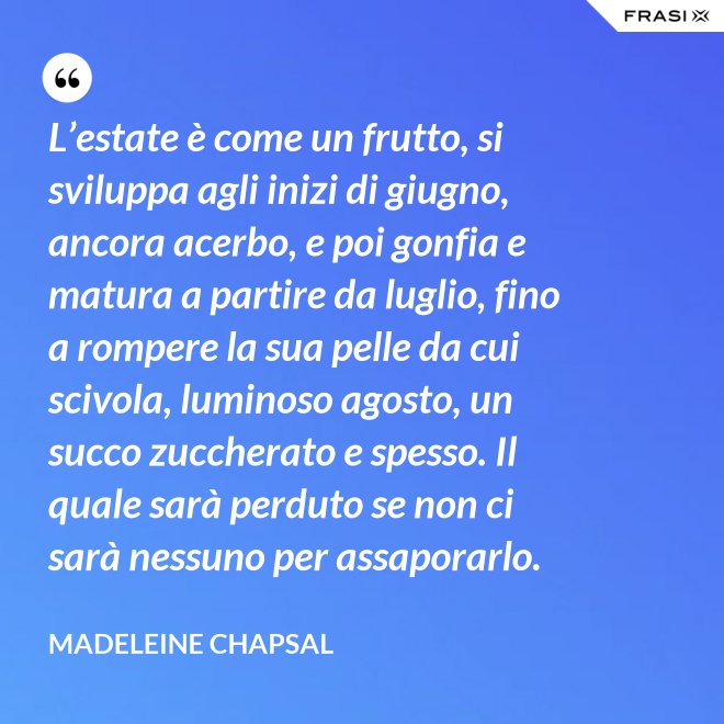 L’estate è come un frutto, si sviluppa agli inizi di giugno, ancora acerbo, e poi gonfia e matura a partire da luglio, fino a rompere la sua pelle da cui scivola, luminoso agosto, un succo zuccherato e spesso. Il quale sarà perduto se non ci sarà nessuno per assaporarlo. - Madeleine Chapsal